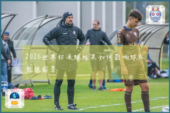 2026世界杯滚球结果如何影响球队晋级前景