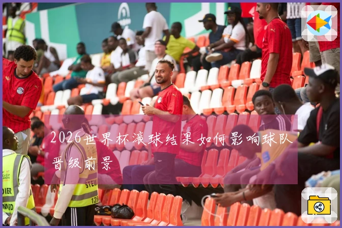 2026世界杯滚球结果如何影响球队晋级前景